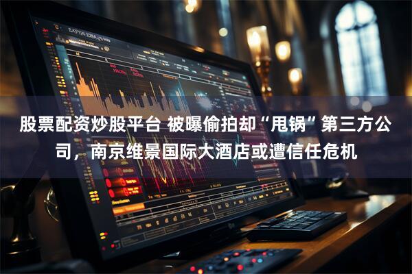 股票配资炒股平台 被曝偷拍却“甩锅”第三方公司，南京维景国际大酒店或遭信任危机