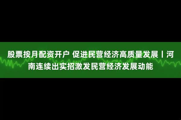 股票按月配资开户 促进民营经济高质量发展丨河南连续出实招激发民营经济发展动能
