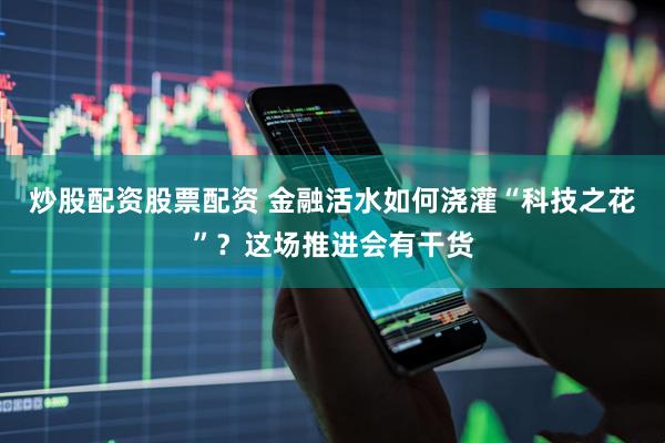 炒股配资股票配资 金融活水如何浇灌“科技之花”？这场推进会有干货