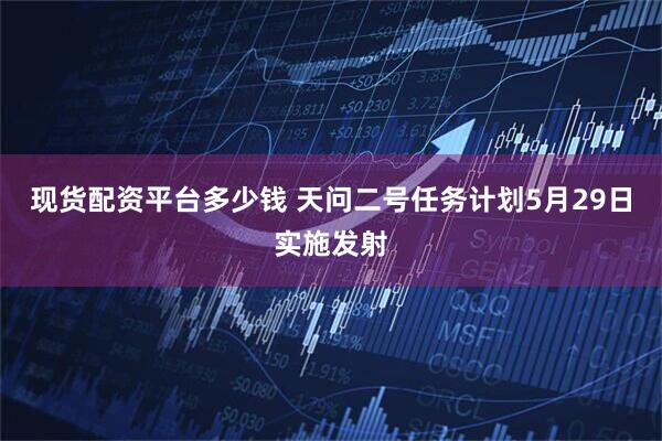 现货配资平台多少钱 天问二号任务计划5月29日实施发射