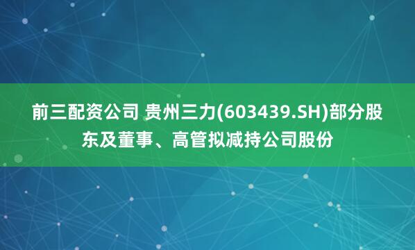 前三配资公司 贵州三力(603439.SH)部分股东及董事、高管拟减持公司股份