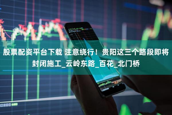 股票配资平台下载 注意绕行！贵阳这三个路段即将封闭施工_云岭东路_百花_北门桥