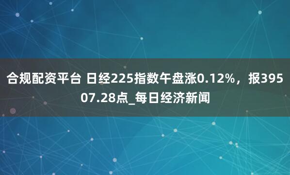 合规配资平台 日经225指数午盘涨0.12%，报39507.28点_每日经济新闻
