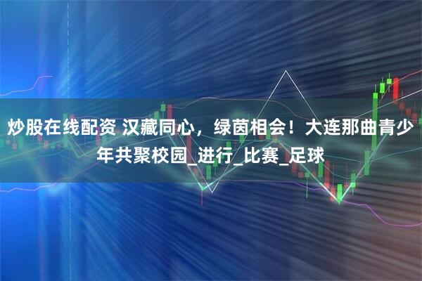 炒股在线配资 汉藏同心，绿茵相会！大连那曲青少年共聚校园_进行_比赛_足球