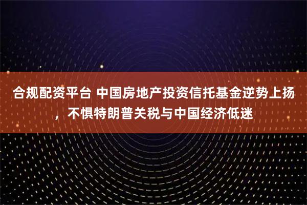 合规配资平台 中国房地产投资信托基金逆势上扬，不惧特朗普关税与中国经济低迷