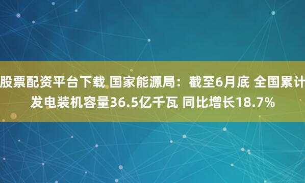 股票配资平台下载 国家能源局：截至6月底 全国累计发电装机容量36.5亿千瓦 同比增长18.7%