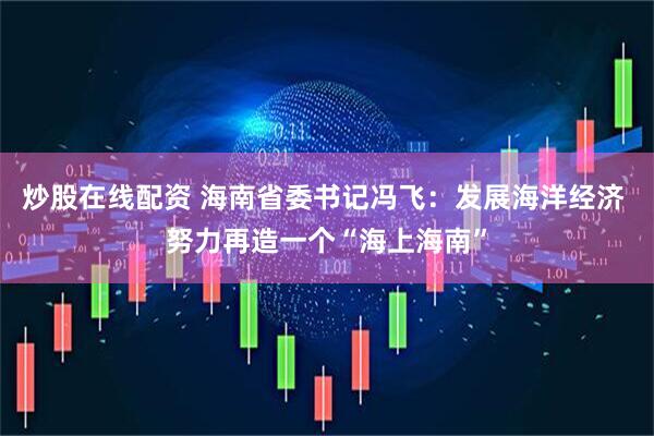 炒股在线配资 海南省委书记冯飞：发展海洋经济 努力再造一个“海上海南”