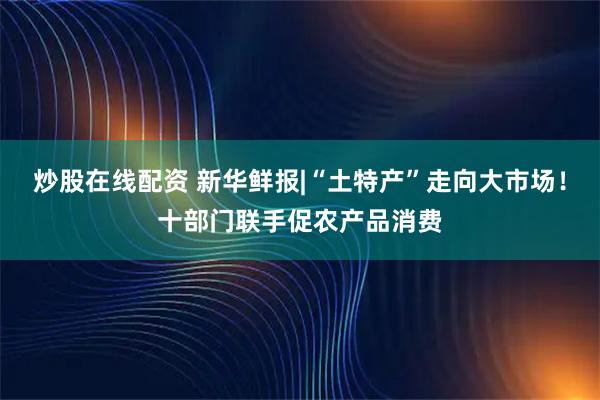 炒股在线配资 新华鲜报|“土特产”走向大市场！十部门联手促农产品消费