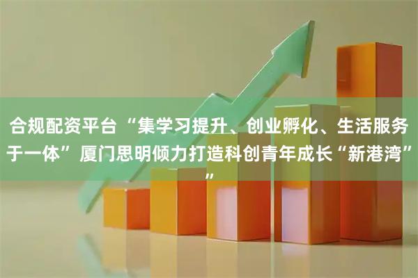 合规配资平台 “集学习提升、创业孵化、生活服务于一体” 厦门思明倾力打造科创青年成长“新港湾”