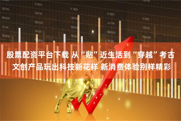 股票配资平台下载 从“贴”近生活到“穿越”考古 文创产品玩出科技新花样 新消费体验别样精彩