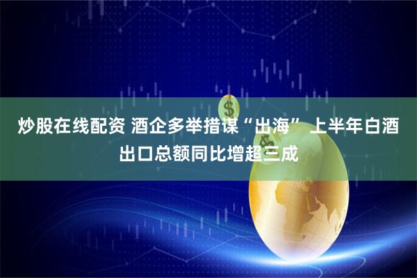 炒股在线配资 酒企多举措谋“出海” 上半年白酒出口总额同比增超三成