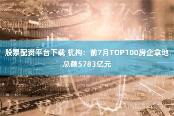 股票配资平台下载 机构：前7月TOP100房企拿地总额5783亿元