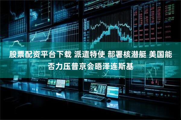 股票配资平台下载 派遣特使 部署核潜艇 美国能否力压普京会晤泽连斯基