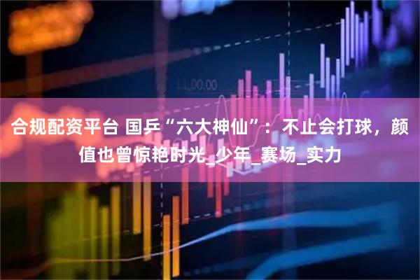 合规配资平台 国乒“六大神仙”：不止会打球，颜值也曾惊艳时光_少年_赛场_实力