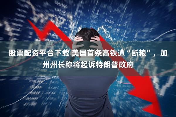 股票配资平台下载 美国首条高铁遭“断粮”，加州州长称将起诉特朗普政府