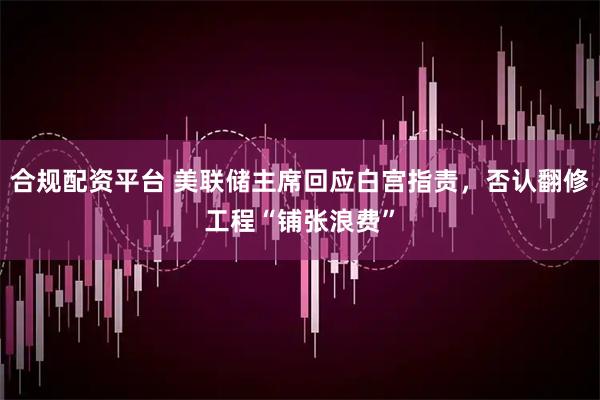 合规配资平台 美联储主席回应白宫指责，否认翻修工程“铺张浪费”