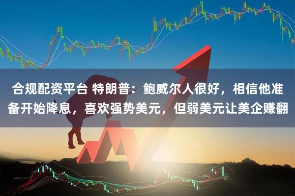 合规配资平台 特朗普：鲍威尔人很好，相信他准备开始降息，喜欢强势美元，但弱美元让美企赚翻