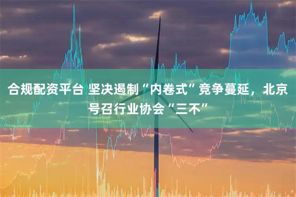 合规配资平台 坚决遏制“内卷式”竞争蔓延，北京号召行业协会“三不”