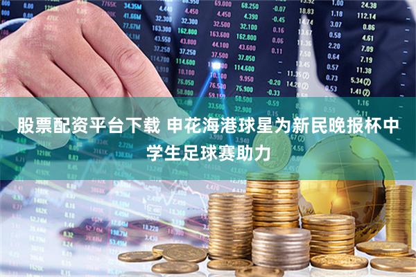 股票配资平台下载 申花海港球星为新民晚报杯中学生足球赛助力