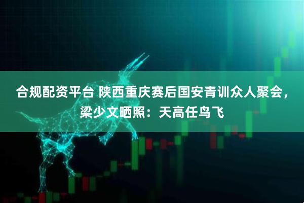 合规配资平台 陕西重庆赛后国安青训众人聚会，梁少文晒照：天高任鸟飞