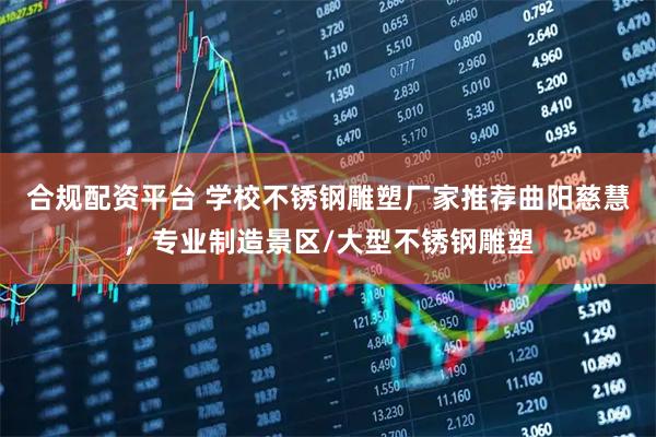 合规配资平台 学校不锈钢雕塑厂家推荐曲阳慈慧，专业制造景区/大型不锈钢雕塑
