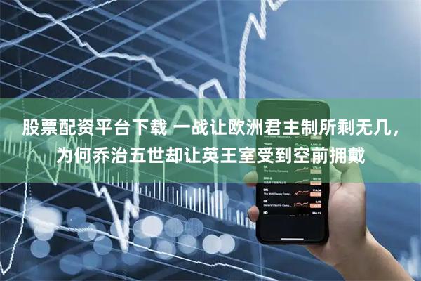 股票配资平台下载 一战让欧洲君主制所剩无几，为何乔治五世却让英王室受到空前拥戴