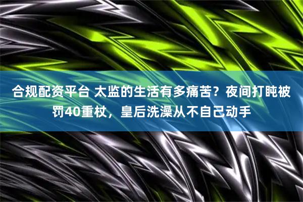 合规配资平台 太监的生活有多痛苦？夜间打盹被罚40重杖，皇后洗澡从不自己动手