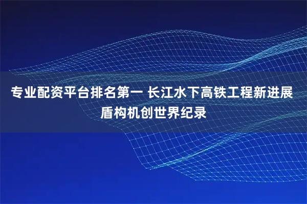 专业配资平台排名第一 长江水下高铁工程新进展 盾构机创世界纪录
