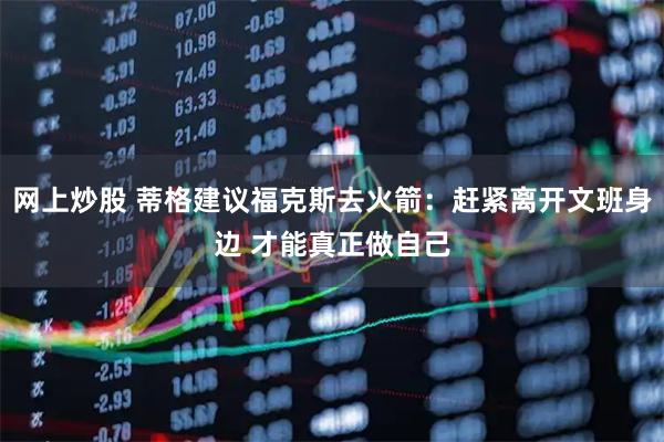 网上炒股 蒂格建议福克斯去火箭：赶紧离开文班身边 才能真正做自己