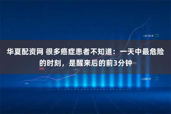 华夏配资网 很多癌症患者不知道：一天中最危险的时刻，是醒来后的前3分钟