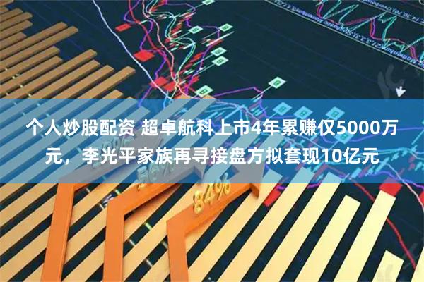 个人炒股配资 超卓航科上市4年累赚仅5000万元，李光平家族再寻接盘方拟套现10亿元