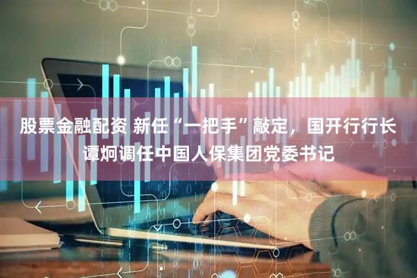 股票金融配资 新任“一把手”敲定，国开行行长谭炯调任中国人保集团党委书记