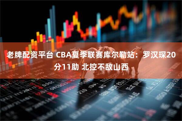 老牌配资平台 CBA夏季联赛库尔勒站：罗汉琛20分11助 北控不敌山西