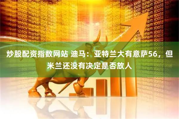 炒股配资指数网站 迪马：亚特兰大有意萨56，但米兰还没有决定是否放人