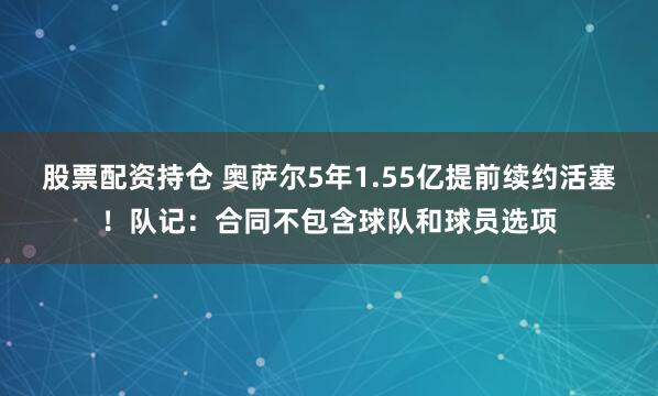 股票配资持仓 奥萨尔5年1.55亿提前续约活塞！队记：合同不包含球队和球员选项
