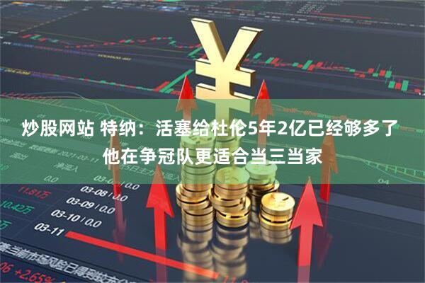 炒股网站 特纳：活塞给杜伦5年2亿已经够多了 他在争冠队更适合当三当家