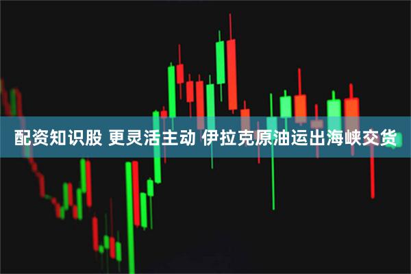 配资知识股 更灵活主动 伊拉克原油运出海峡交货